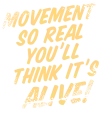 Movement so real you’ll  think it’s alive!